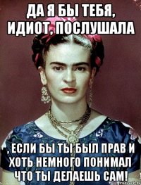 Да я бы тебя, идиот, послушала , если бы ты был прав и хоть немного понимал что ты делаешь сам!