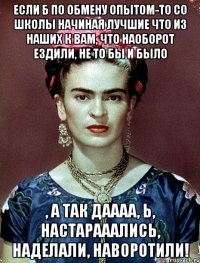 если б по обмену опытом-то со школы начиная лучшие что из наших к вам, что наоборот ездили, не то бы и было , а так даааа, Ь, настарааались, наделали, наворотили!