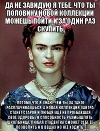 Да не завидую я тебе, что ты половину новой коллекции можешь пойти и за один раз скупить , потому что я знаю, чем ты за такое расплачиваешься, а новая коллекция завтра станет старой и любая ещё не проебавшая своё здоровье и способность размышлять школьница, любая студентка сможет себе её позволить и в вещах из неё ходить!