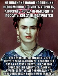 Не платье из новой коллекции невозможно не купить утерпеть, а посрать, когда не выходит и поссать, когда не получается , всё остальное возможно - и без крутого айфона прожить, и совсем без авто, и от пуза не жрать, и в дорогое брендовое не одеваться, даже не курить, если ты ещё понимаешь, что такое человеком быть и им оставаться