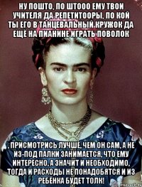 Ну пошто, по штооо ему твои учителя да репетитооры, по кой ты его в танцевальный кружок да ещё на пианине играть поволок , присмотрись лучше, чем он сам, а не из-под палки занимается, что ему интересно, а значит и необходимо, тогда и расходы не понадобятся и из ребёнка будет толк!