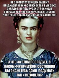 не соответствующих вашему предназначению должностей, высоких окладов, больших денег, роскоши, извращений, унижений, издевательств, что требует ваша суть, власти захотели? а что за этим последует, в каком физическом состоянии вы окажетесь сами, подумать так и не успели?