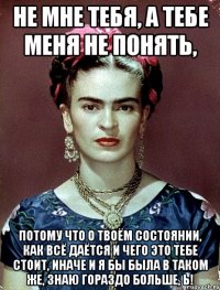 Не мне тебя, а тебе меня не понять, потому что о твоём состоянии, как всё даётся и чего это тебе стоит, иначе и я бы была в таком же, знаю гораздо больше, Ь!