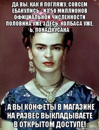 да вы, как я погляжу, совсем ебанулись - из 50 миллионов официальной численности половина уже здесь, колбаса уже, Ь, понадкусана , а вы конфеты в магазине на развес выкладываете в открытом доступе!