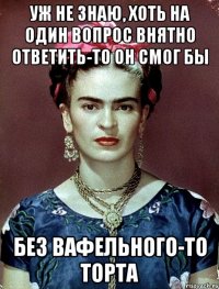 уж не знаю, хоть на один вопрос внятно ответить-то он смог бы без вафельного-то торта