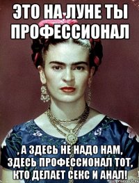 Это на Луне ты профессионал , а здесь не надо нам, здесь профессионал тот, кто делает секс и анал!