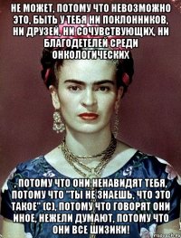 Не может, потому что невозможно это, быть у тебя ни поклонников, ни друзей, ни сочувствующих, ни благодетелей среди онкологических , потому что они ненавидят тебя, потому что "ты не знаешь, что это такое" (с), потому что говорят они иное, нежели думают, потому что они все шизики!