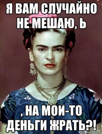 я вам случайно не мешаю, Ь , на мои-то деньги жрать?!