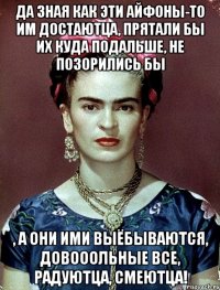 Да зная как эти айфоны-то им достаютца, прятали бы их куда подальше, не позорились бы , а они ими выёбываются, довооольные все, радуютца, смеютца!