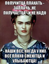 Получитца плакать - заплачь, не получаетца - и не надо - наши все, когда у них всё плохо смеютца и улыбаютца!