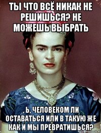 Ты что всё никак не решишься? Не можешь выбрать , Ь, человеком ли оставаться или в такую же как и мы превратишься?