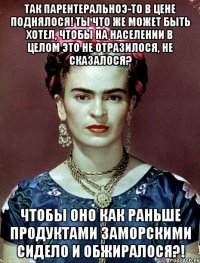 Так парентеральноэ-то в цене поднялося! Ты что же может быть хотел, чтобы на населении в целом это не отразилося, не сказалося? Чтобы оно как раньше продуктами заморскими сидело и обжиралося?!