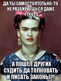 Да ты самостоятельно-то не разбираешься даже ЧТХЧТП , а пошёл других судить да толковать и писать законы?!