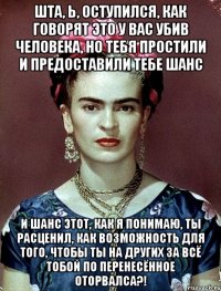 Шта, Ь, оступился, как говорят это у вас убив человека, но тебя простили и предоставили тебе шанс И шанс этот, как я понимаю, ты расценил, как возможность для того, чтобы ты на других за всё тобой по перенесённое оторвалса?!