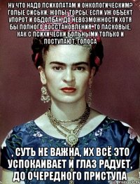 Ну что надо психопатам и онкологическим? Голые сиськи, жопы, торсы, если уж объект упорот и обдолбан до невозможности хотя бы полного восстановления, то ласковые, как с психически больными только и поступают, голоса , суть не важна, их всё это успокаивает и глаз радует, до очередного приступа