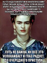 Ну что надо психопатам и онкологическим? Голые сиськи, жопы, торсы, если уж объект упорот и обдолбан до невозможности хотя бы частичного восстановления, то ласковые, как с психически больными только и поступают, голоса , суть не важна, их всё это успокаивает и глаз радует, до очередного приступа