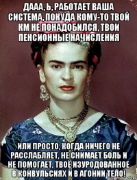 Дааа, Ь, работает ваша система, покуда кому-то твой км не понадобился, твои пенсионные начисления или просто, когда ничего не расслабляет, не снимает боль и не помогает, твоё изуродованное в конвульсиях и в агонии тело!