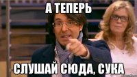 А теперь Слушай сюда, сука