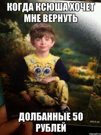 Когда Ксюша хочет мне вернуть Долбанные 50 рублей