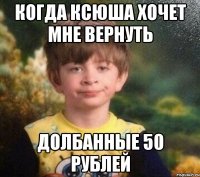 Когда ксюша хочет мне вернуть долбанные 50 рублей