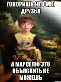 Говоришь что мы друзья А Марселю это объяснить не можешь