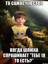 то самое чувство когда шлюха спрашивает "тебе 18 то есть?"