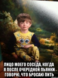  лицо моего соседа, когда я после очередной пьянки говорю, что бросаю пить