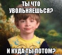 Ты что увольняешься? И куда ты потом?