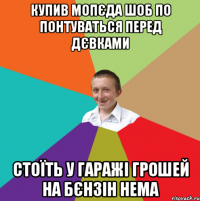 Купив мопєда шоб по понтуваться перед дєвками Стоїть у гаражі грошей на бєнзін нема