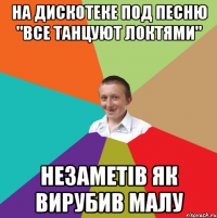 на дискотеке под песню "все танцуют локтями" незаметів як вирубив малу