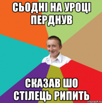 СЬОДНІ НА УРОЦІ ПЕРДНУВ СКАЗАВ ШО СТІЛЕЦЬ РИПИТЬ