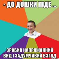 - до дошки піде ... Зробив напряжонний вид і задумчивий взгяд