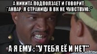 А Никита подползает и говорит :"Анвар, я страницу в вк не чувствую.." А я ему : "у тебя её и нет"