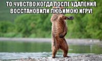 То чувство,когда после удаления восстановили любимою игру! 