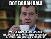 ВОТ ВОВАН НАШ Его семья давно поняла кто он и отдалилась от него подальше. А российское население им очаровано, околдовано