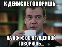 К Дениске говоришь... на кофе со сгущенкой говоришь...