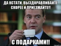 Да кстати, выздоравливайте скорее и приезжайте!! С подарками!!