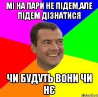 Мі на пари не підем,але підем дізнатися чи будуть вони чи нє