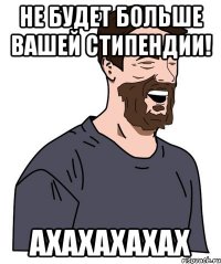 не будет больше вашей стипендии! ахахахахах