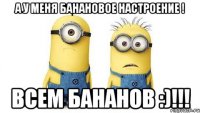 А У МЕНЯ БАНАНОВОЕ НАСТРОЕНИЕ ! ВСЕМ БАНАНОВ :)!!!