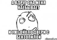 А вдруг она меня наёбывает и уже около двери с бензопилой