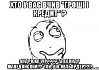 Хто у вас вчив "Гроші і кредит" ? Андрюха VIP???? Алесандр Македонский?? Той, шо мільярдер???