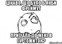 цікаво, що було б якби фреймут приїхала до мене в гуртожиток?