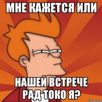 мне кажется или нашей встрече рад токо я?