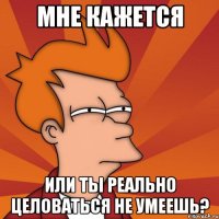 Мне кажется Или ты реально целоваться не умеешь?