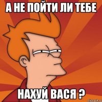 А не пойти ли тебе нахуй ВАСЯ ?