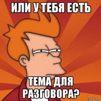 ИЛИ У ТЕБЯ ЕСТЬ ТЕМА ДЛЯ РАЗГОВОРА?