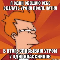 я один обещаю себе сделать уроки после катки в итоге списываю утром у одноклассников