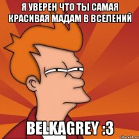 я уверен что ты самая красивая мадам в вселений BelkaGrey :3