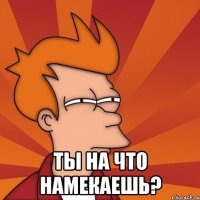  Ты на что намекаешь?